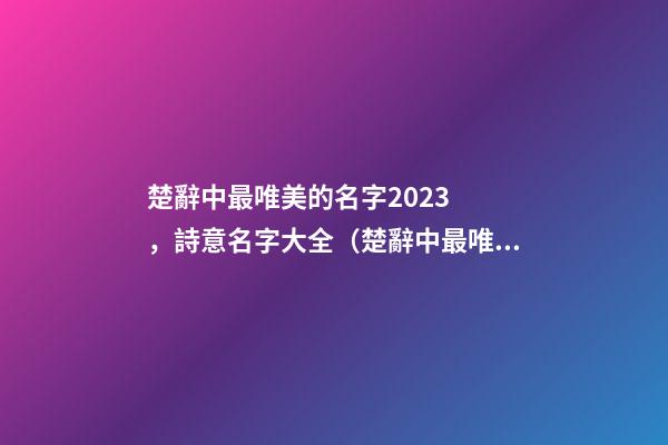 楚辭中最唯美的名字2023，詩意名字大全（楚辭中最唯美的名字2023,詩意名字大全女）
